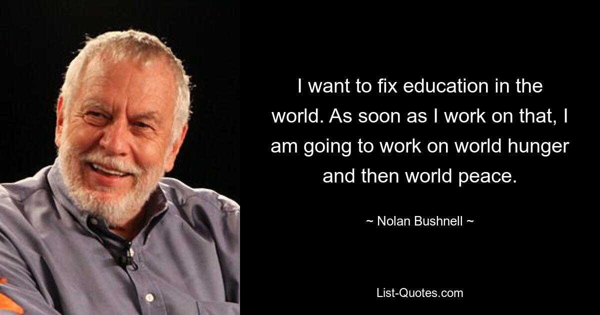 I want to fix education in the world. As soon as I work on that, I am going to work on world hunger and then world peace. — © Nolan Bushnell