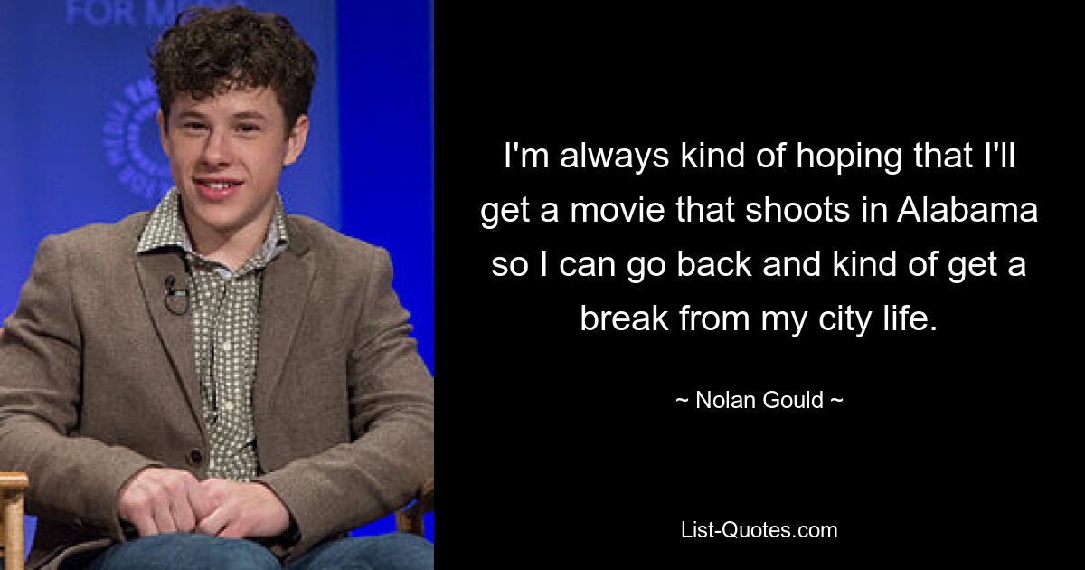 I'm always kind of hoping that I'll get a movie that shoots in Alabama so I can go back and kind of get a break from my city life. — © Nolan Gould