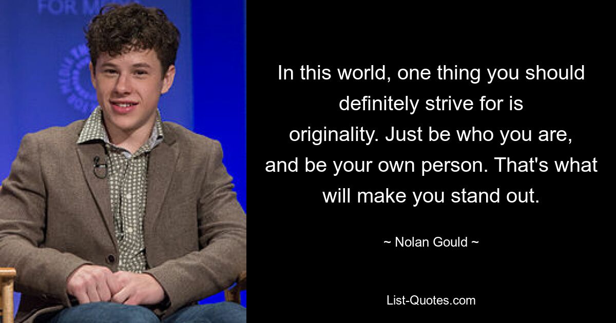 In this world, one thing you should definitely strive for is originality. Just be who you are, and be your own person. That's what will make you stand out. — © Nolan Gould