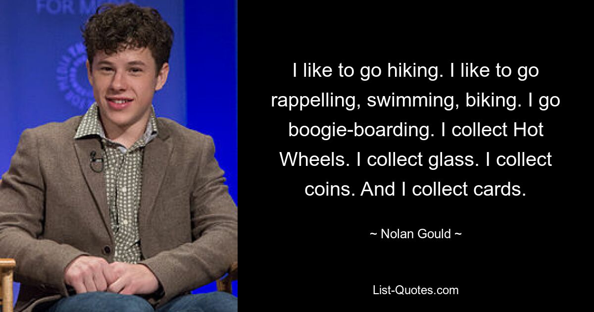 I like to go hiking. I like to go rappelling, swimming, biking. I go boogie-boarding. I collect Hot Wheels. I collect glass. I collect coins. And I collect cards. — © Nolan Gould