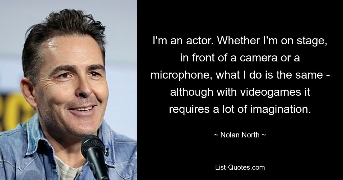 I'm an actor. Whether I'm on stage, in front of a camera or a microphone, what I do is the same - although with videogames it requires a lot of imagination. — © Nolan North