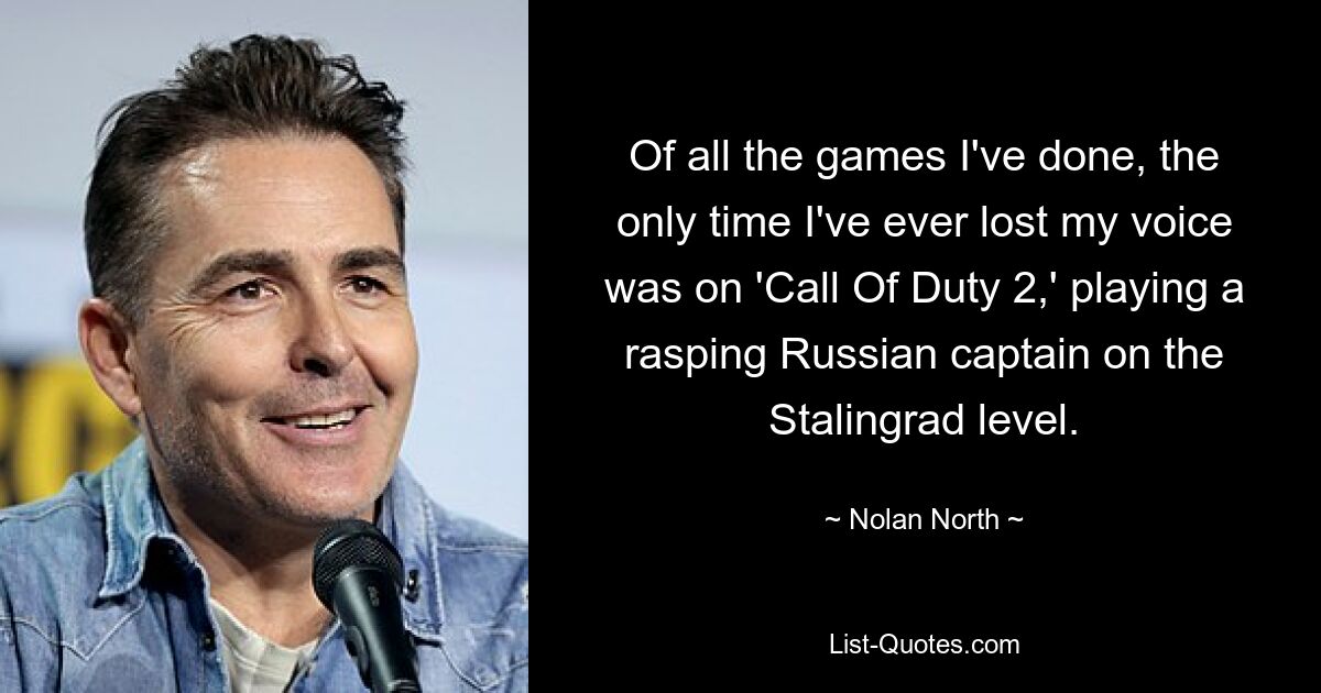 Of all the games I've done, the only time I've ever lost my voice was on 'Call Of Duty 2,' playing a rasping Russian captain on the Stalingrad level. — © Nolan North