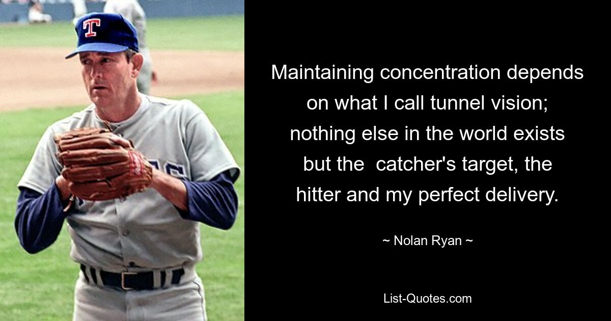 Maintaining concentration depends on what I call tunnel vision; nothing else in the world exists but the  catcher's target, the hitter and my perfect delivery. — © Nolan Ryan