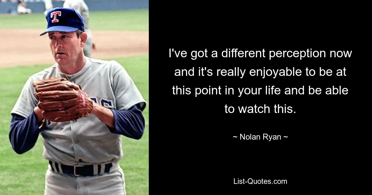 I've got a different perception now and it's really enjoyable to be at this point in your life and be able to watch this. — © Nolan Ryan