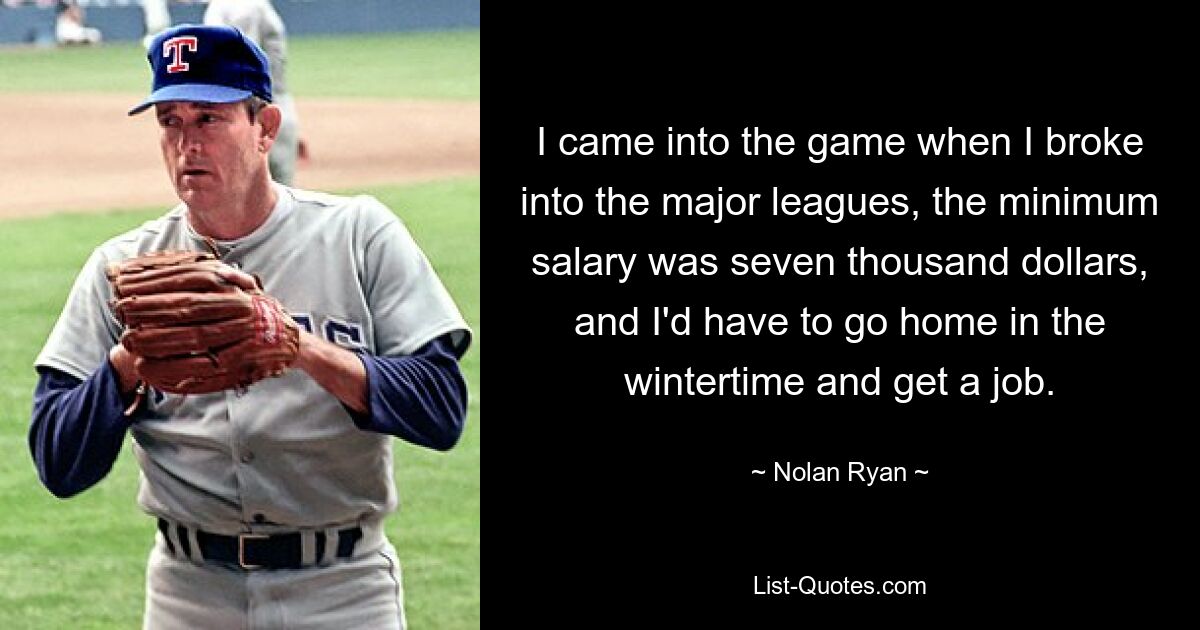 I came into the game when I broke into the major leagues, the minimum salary was seven thousand dollars, and I'd have to go home in the wintertime and get a job. — © Nolan Ryan