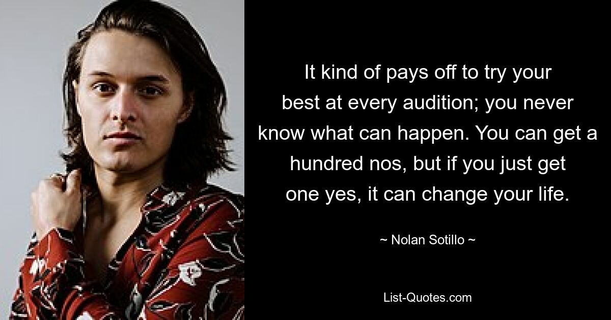 It kind of pays off to try your best at every audition; you never know what can happen. You can get a hundred nos, but if you just get one yes, it can change your life. — © Nolan Sotillo