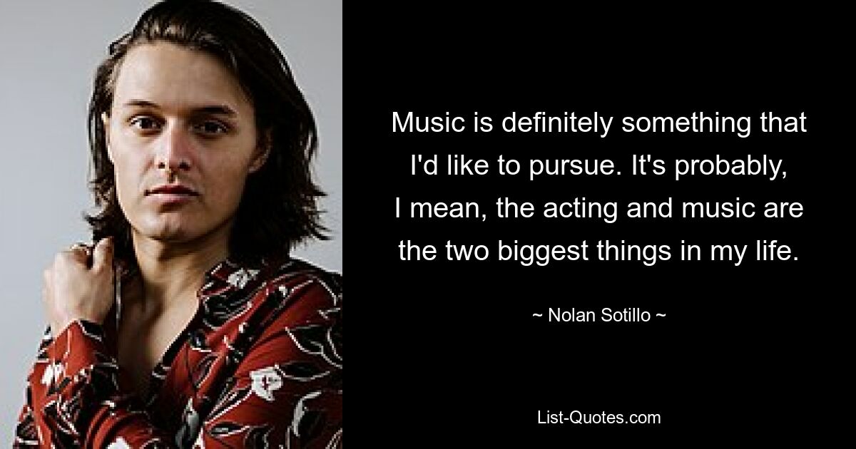 Music is definitely something that I'd like to pursue. It's probably, I mean, the acting and music are the two biggest things in my life. — © Nolan Sotillo