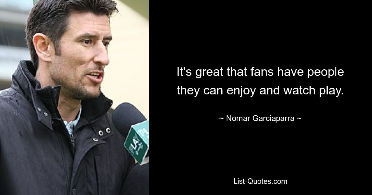 It's great that fans have people they can enjoy and watch play. — © Nomar Garciaparra