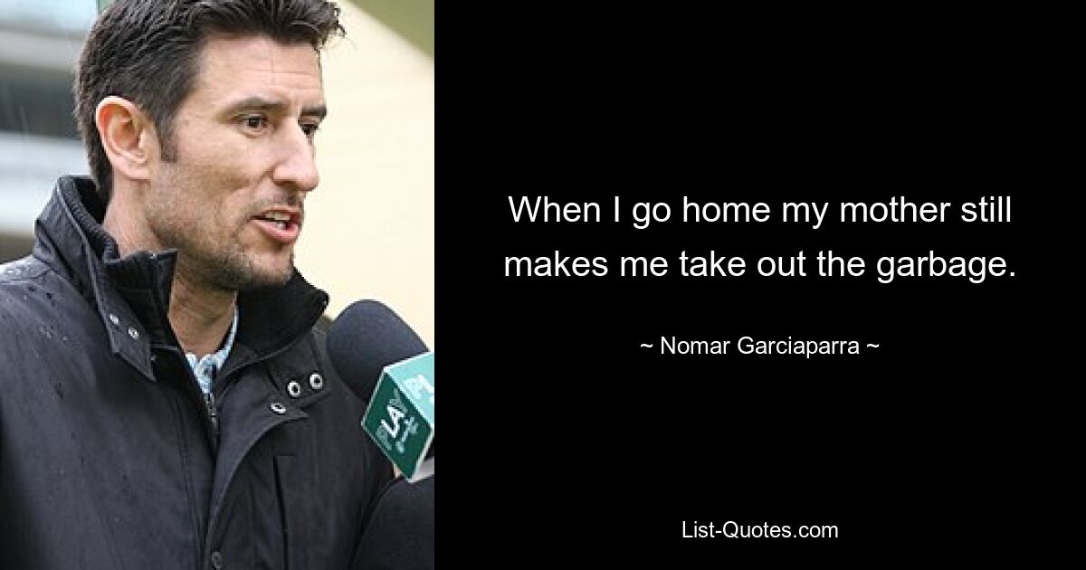 When I go home my mother still makes me take out the garbage. — © Nomar Garciaparra