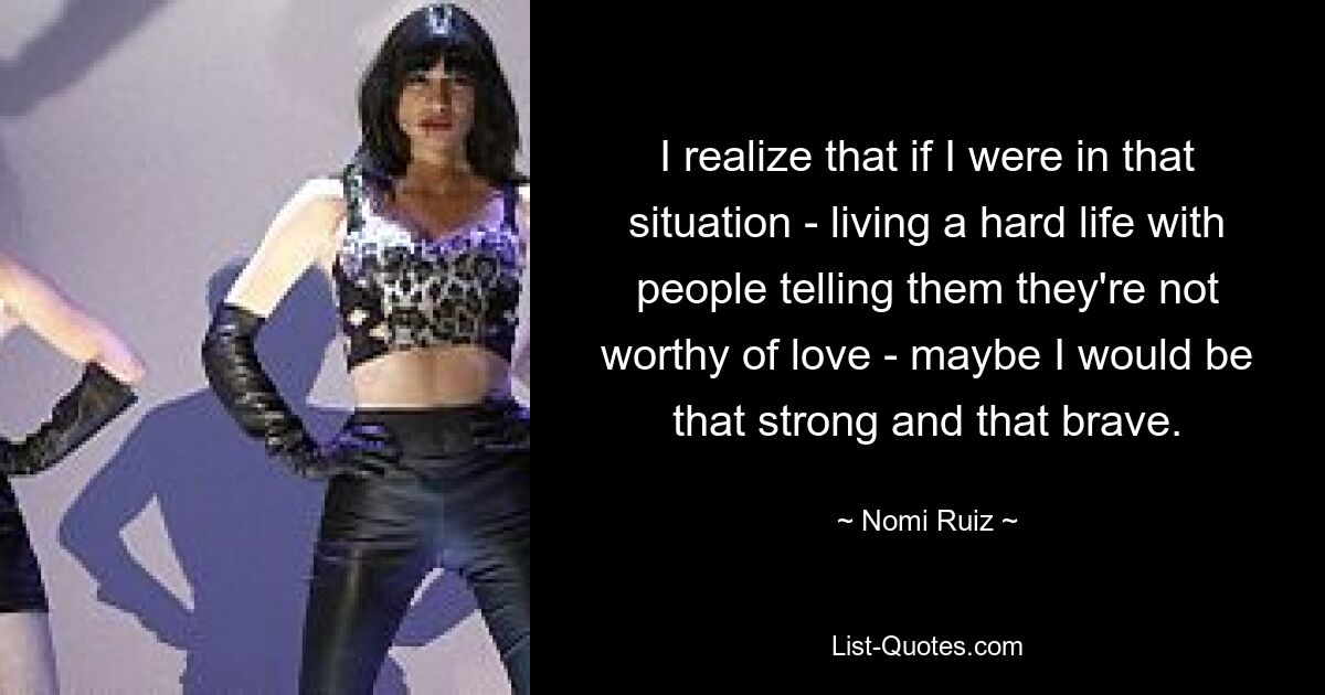 I realize that if I were in that situation - living a hard life with people telling them they're not worthy of love - maybe I would be that strong and that brave. — © Nomi Ruiz