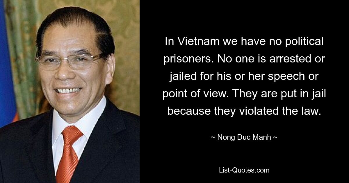 In Vietnam we have no political prisoners. No one is arrested or jailed for his or her speech or point of view. They are put in jail because they violated the law. — © Nong Duc Manh