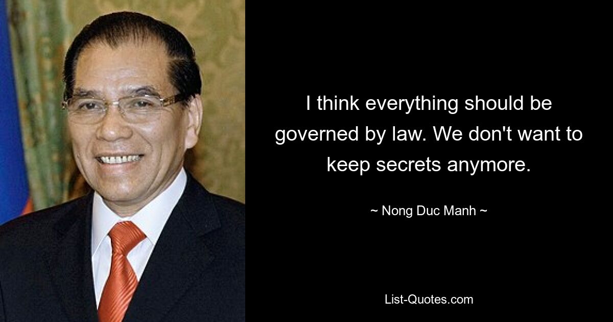 I think everything should be governed by law. We don't want to keep secrets anymore. — © Nong Duc Manh