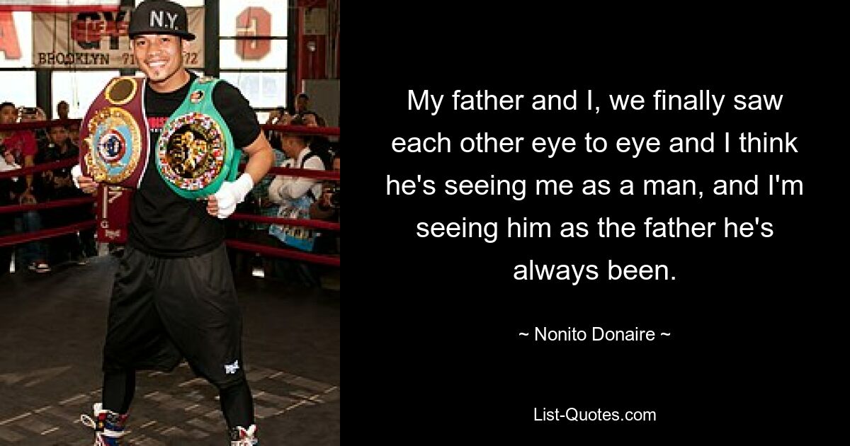 My father and I, we finally saw each other eye to eye and I think he's seeing me as a man, and I'm seeing him as the father he's always been. — © Nonito Donaire