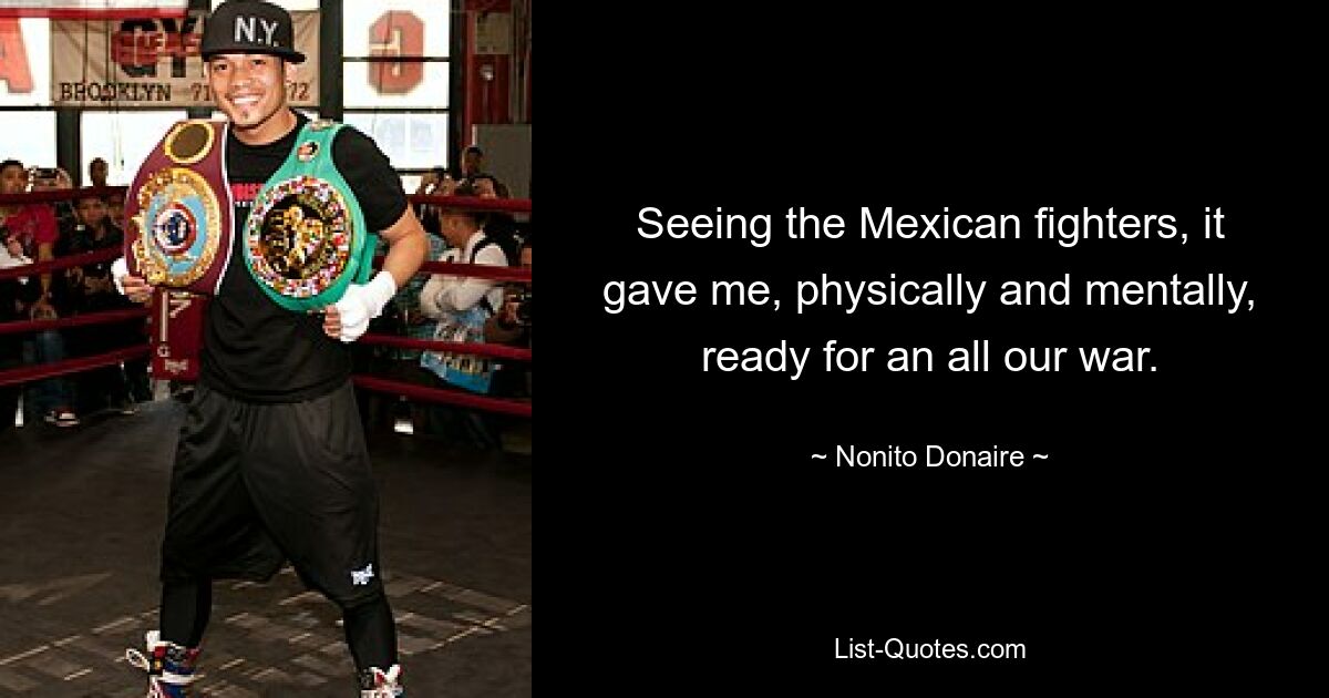 Seeing the Mexican fighters, it gave me, physically and mentally, ready for an all our war. — © Nonito Donaire