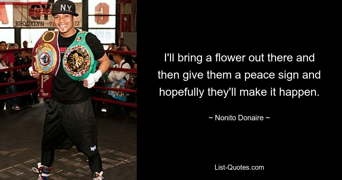 I'll bring a flower out there and then give them a peace sign and hopefully they'll make it happen. — © Nonito Donaire