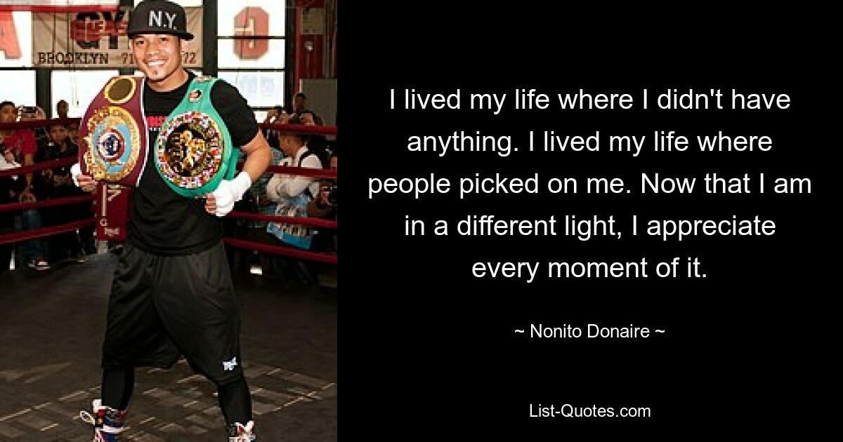 I lived my life where I didn't have anything. I lived my life where people picked on me. Now that I am in a different light, I appreciate every moment of it. — © Nonito Donaire