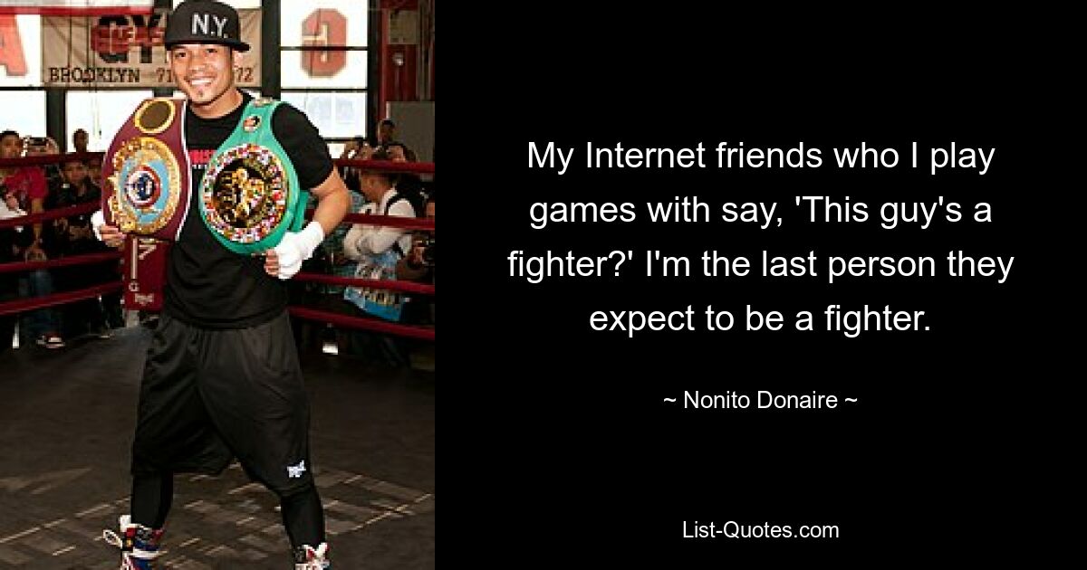 My Internet friends who I play games with say, 'This guy's a fighter?' I'm the last person they expect to be a fighter. — © Nonito Donaire