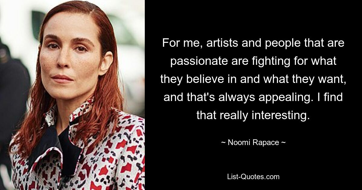 For me, artists and people that are passionate are fighting for what they believe in and what they want, and that's always appealing. I find that really interesting. — © Noomi Rapace