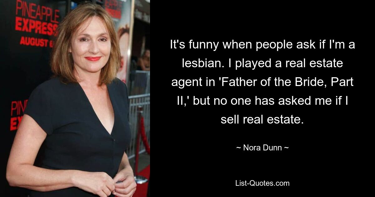 It's funny when people ask if I'm a lesbian. I played a real estate agent in 'Father of the Bride, Part II,' but no one has asked me if I sell real estate. — © Nora Dunn