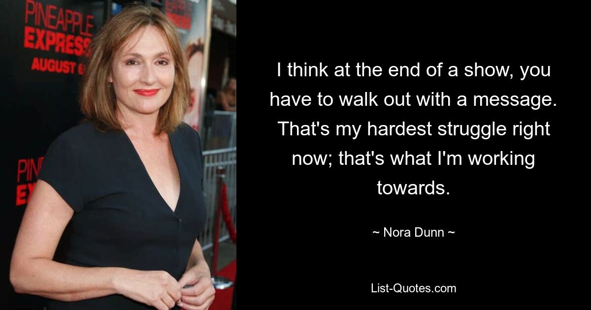 I think at the end of a show, you have to walk out with a message. That's my hardest struggle right now; that's what I'm working towards. — © Nora Dunn