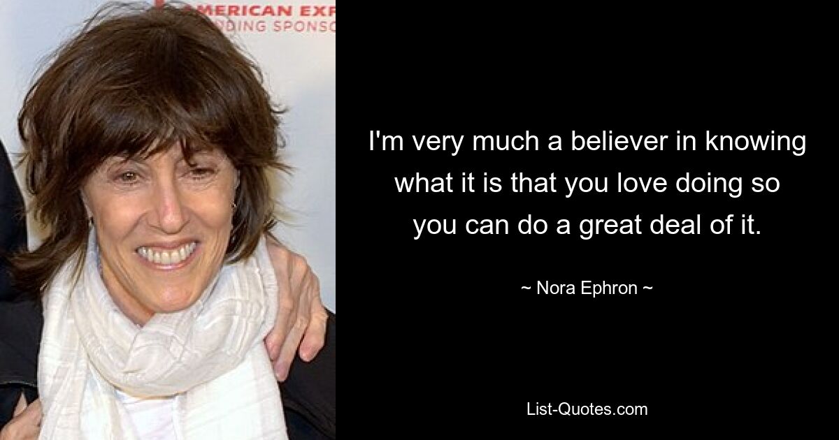 I'm very much a believer in knowing what it is that you love doing so you can do a great deal of it. — © Nora Ephron