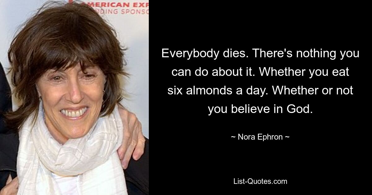 Everybody dies. There's nothing you can do about it. Whether you eat six almonds a day. Whether or not you believe in God. — © Nora Ephron