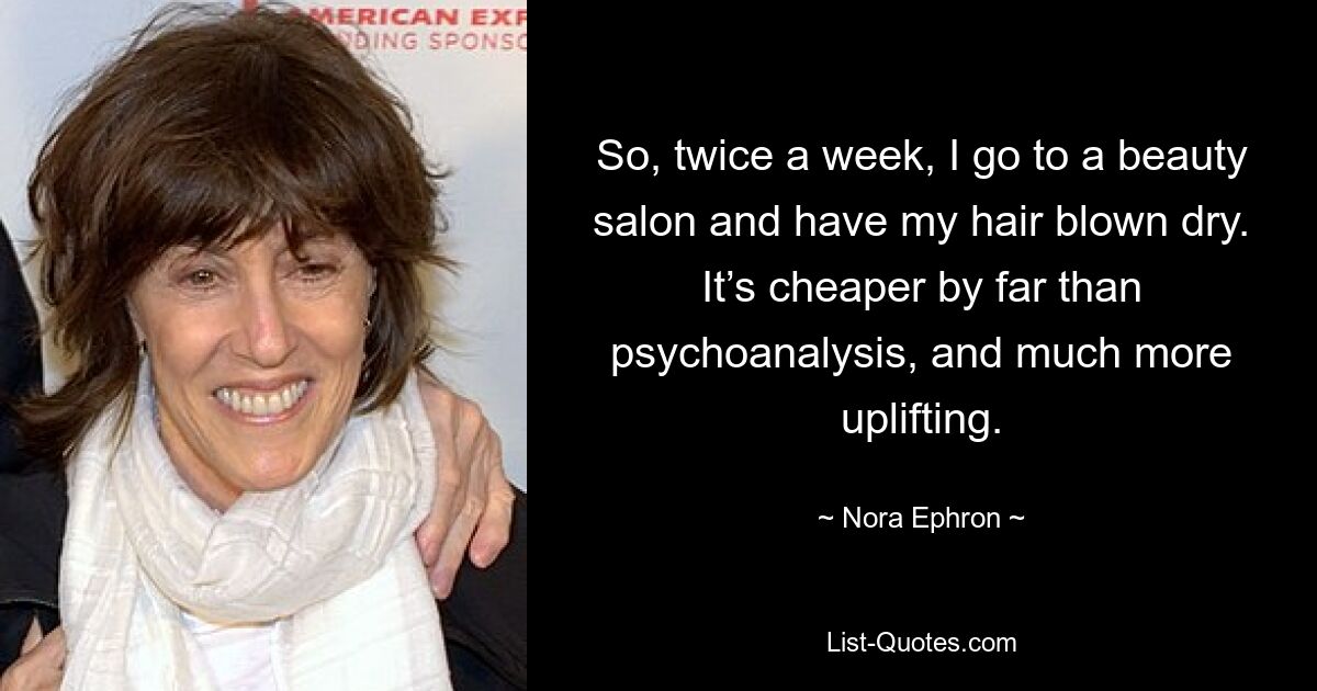 So, twice a week, I go to a beauty salon and have my hair blown dry. It’s cheaper by far than psychoanalysis, and much more uplifting. — © Nora Ephron