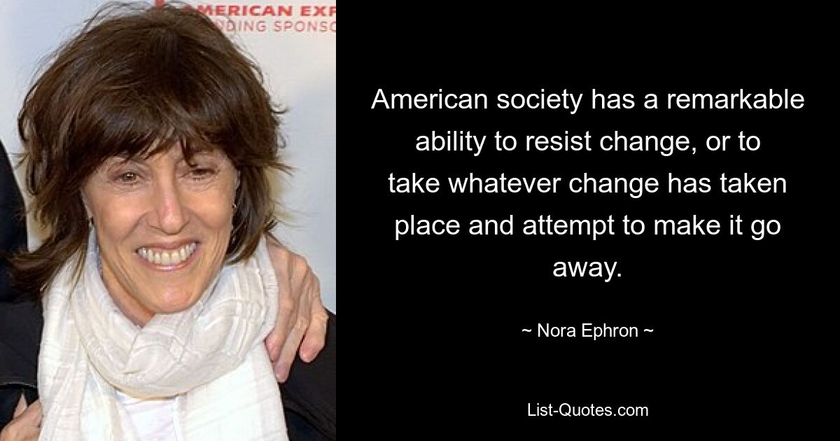 American society has a remarkable ability to resist change, or to take whatever change has taken place and attempt to make it go away. — © Nora Ephron