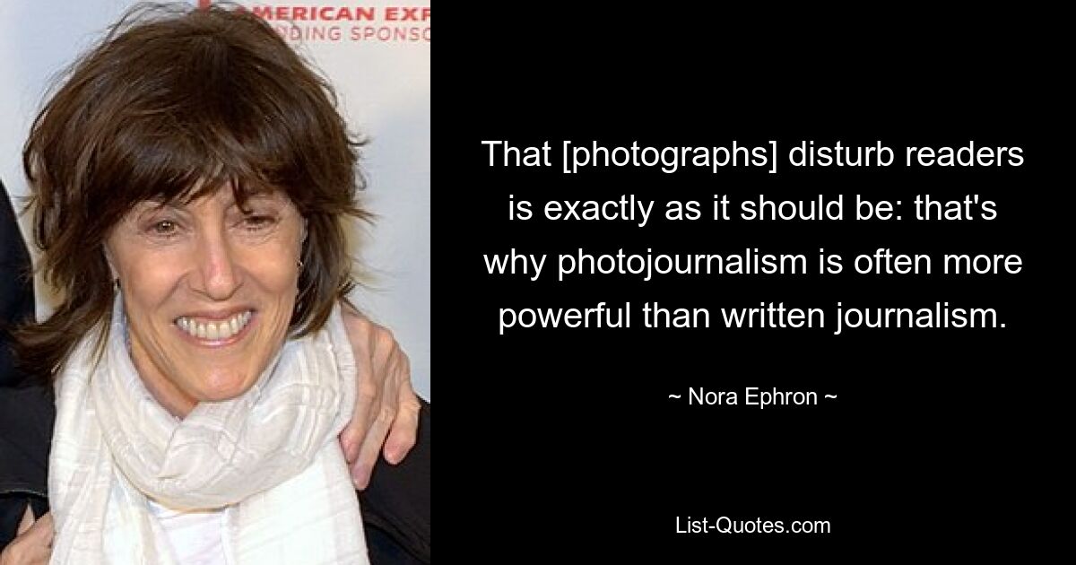 That [photographs] disturb readers is exactly as it should be: that's why photojournalism is often more powerful than written journalism. — © Nora Ephron