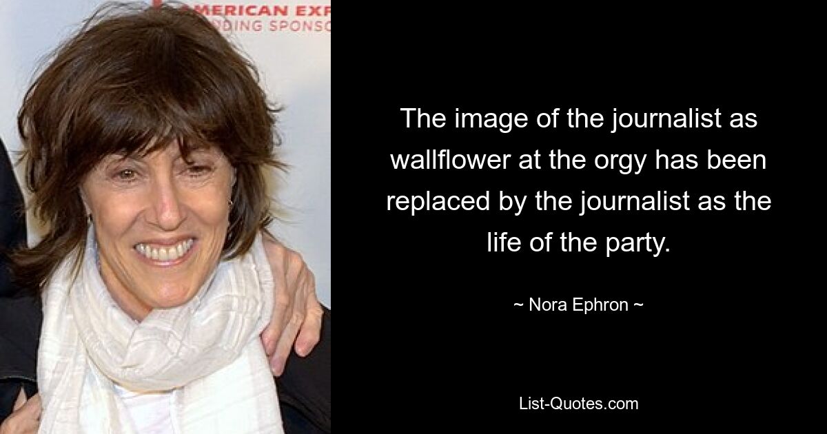 The image of the journalist as wallflower at the orgy has been replaced by the journalist as the life of the party. — © Nora Ephron