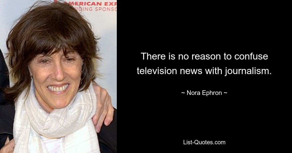 There is no reason to confuse television news with journalism. — © Nora Ephron