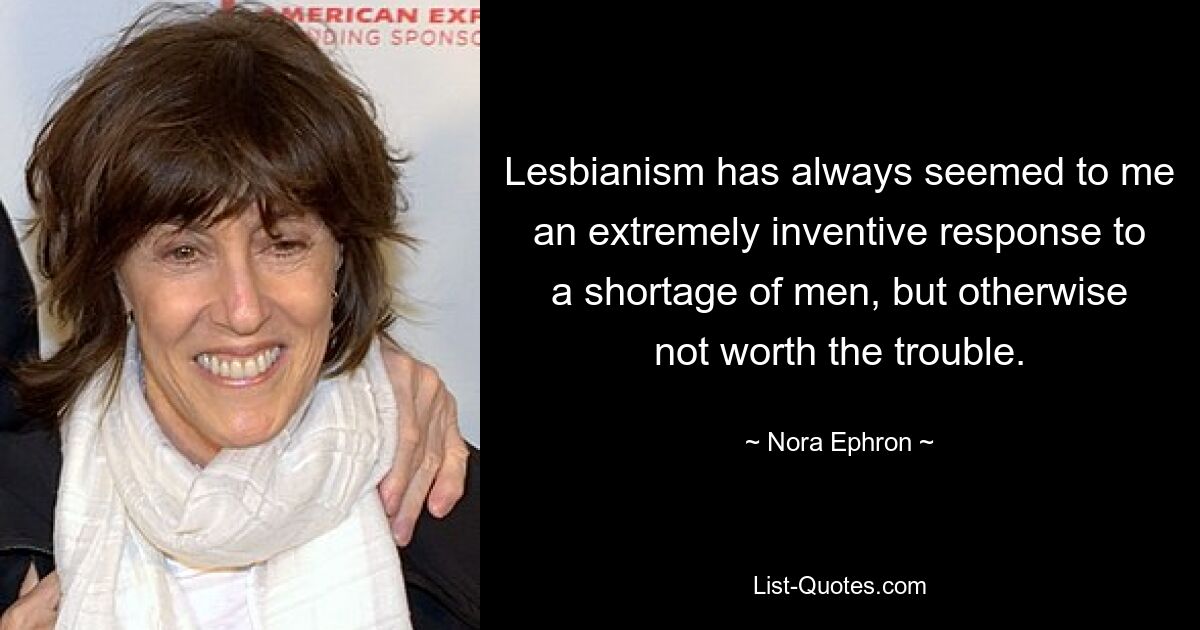 Lesbianism has always seemed to me an extremely inventive response to a shortage of men, but otherwise not worth the trouble. — © Nora Ephron