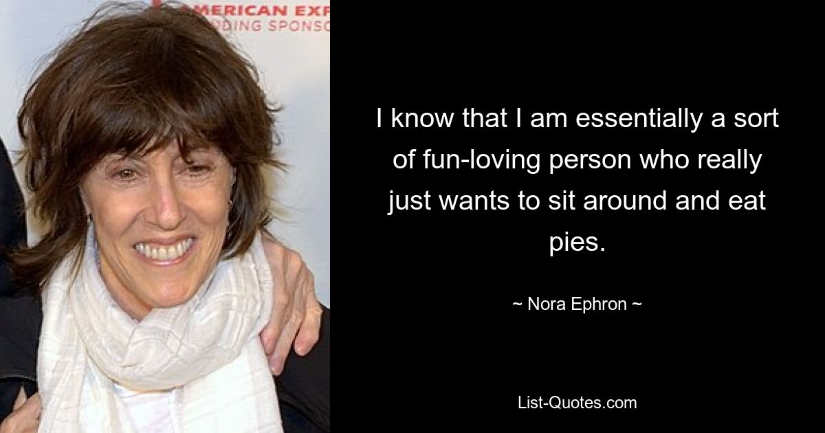 I know that I am essentially a sort of fun-loving person who really just wants to sit around and eat pies. — © Nora Ephron