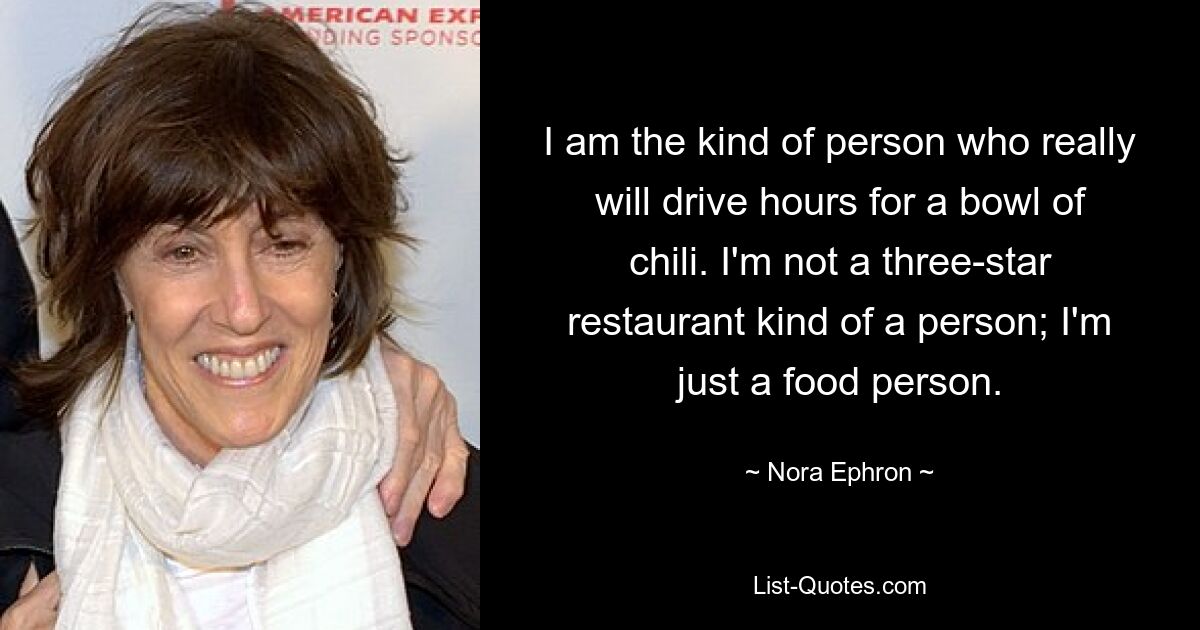 I am the kind of person who really will drive hours for a bowl of chili. I'm not a three-star restaurant kind of a person; I'm just a food person. — © Nora Ephron