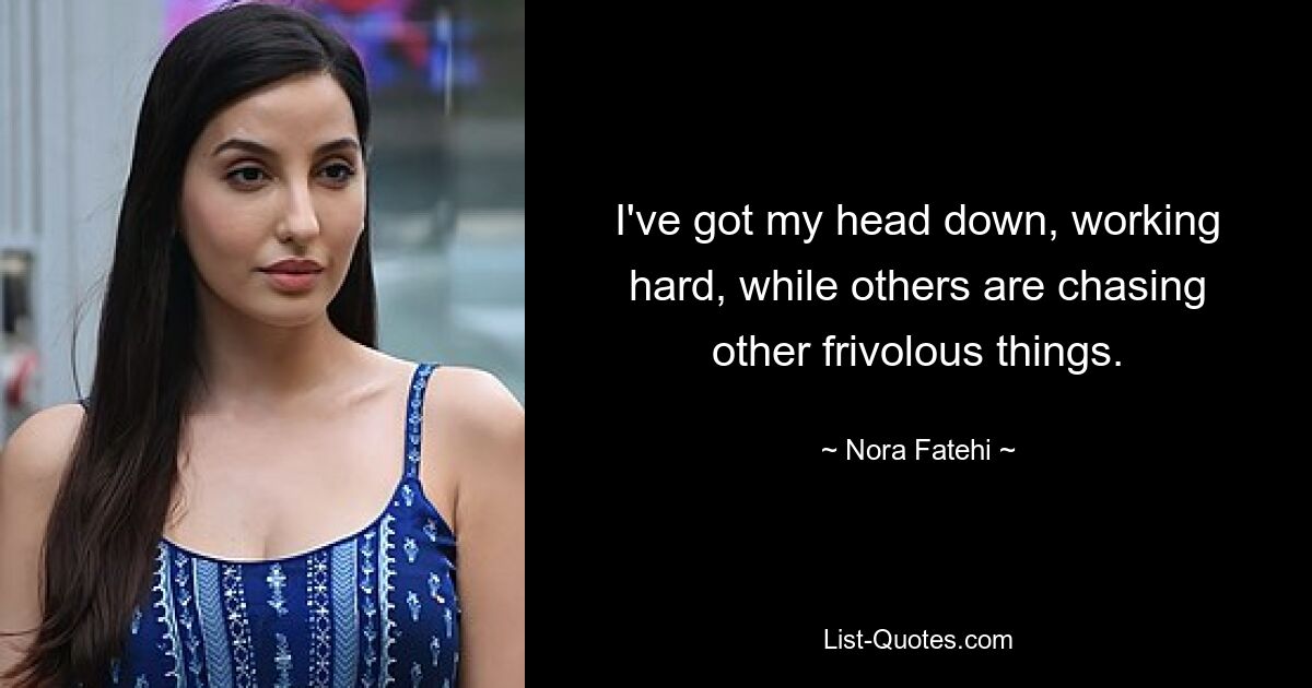 I've got my head down, working hard, while others are chasing other frivolous things. — © Nora Fatehi