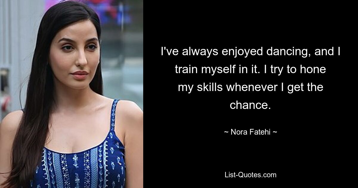 I've always enjoyed dancing, and I train myself in it. I try to hone my skills whenever I get the chance. — © Nora Fatehi