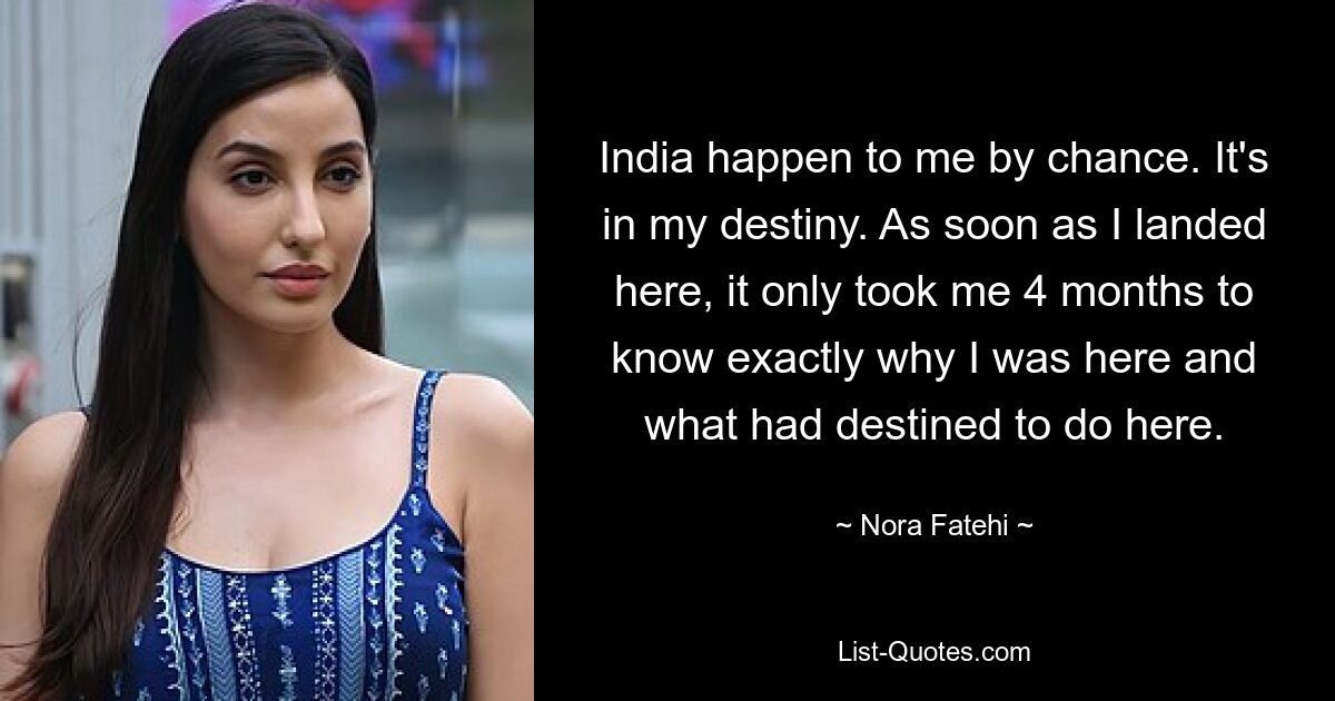 India happen to me by chance. It's in my destiny. As soon as I landed here, it only took me 4 months to know exactly why I was here and what had destined to do here. — © Nora Fatehi