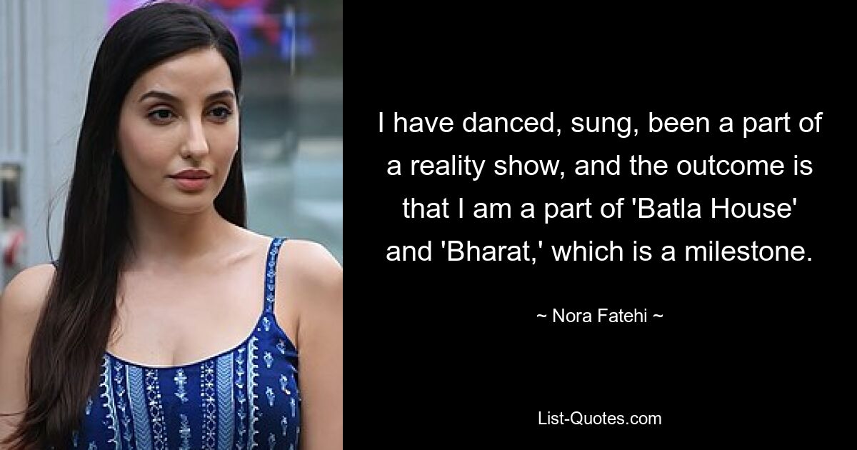 I have danced, sung, been a part of a reality show, and the outcome is that I am a part of 'Batla House' and 'Bharat,' which is a milestone. — © Nora Fatehi