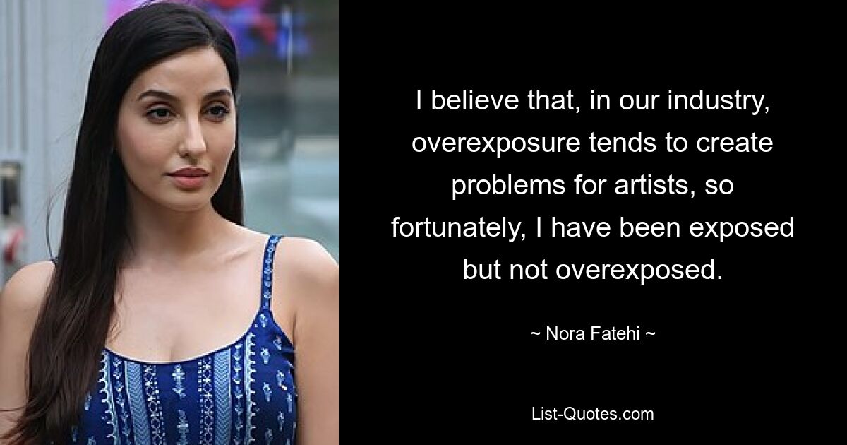 I believe that, in our industry, overexposure tends to create problems for artists, so fortunately, I have been exposed but not overexposed. — © Nora Fatehi