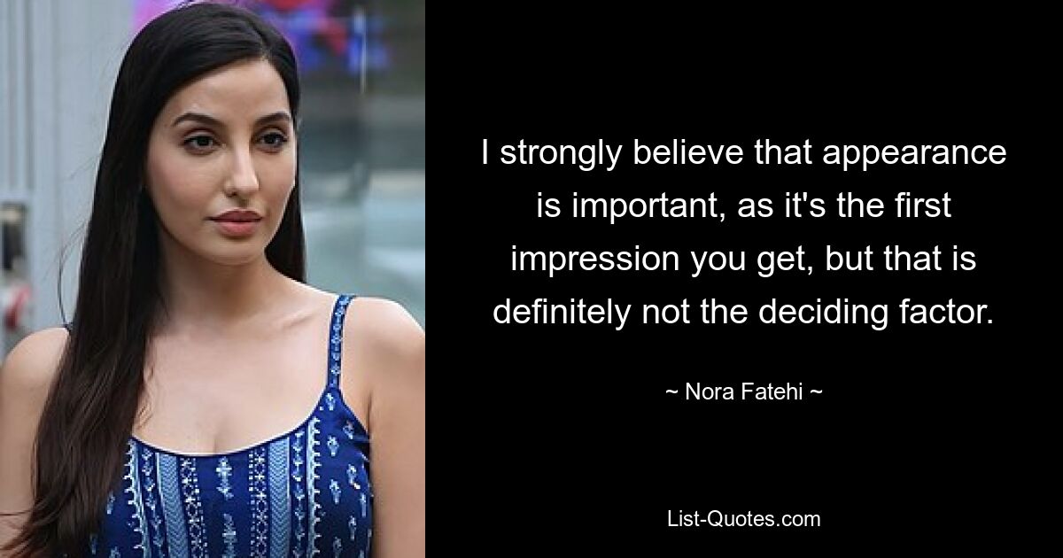 I strongly believe that appearance is important, as it's the first impression you get, but that is definitely not the deciding factor. — © Nora Fatehi