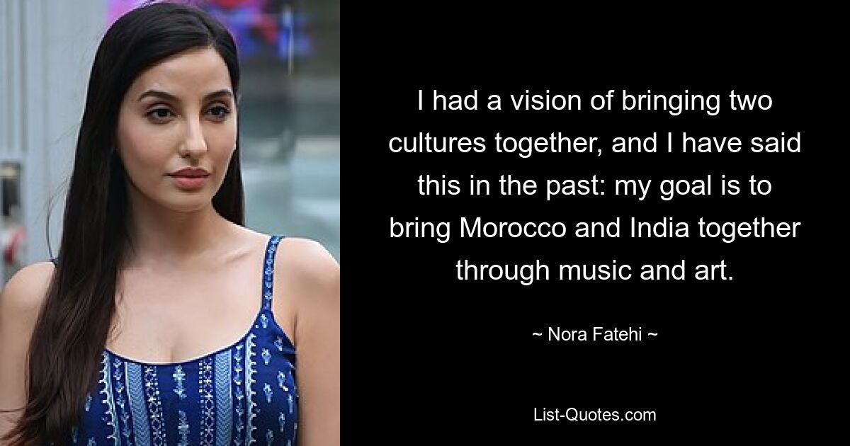 I had a vision of bringing two cultures together, and I have said this in the past: my goal is to bring Morocco and India together through music and art. — © Nora Fatehi