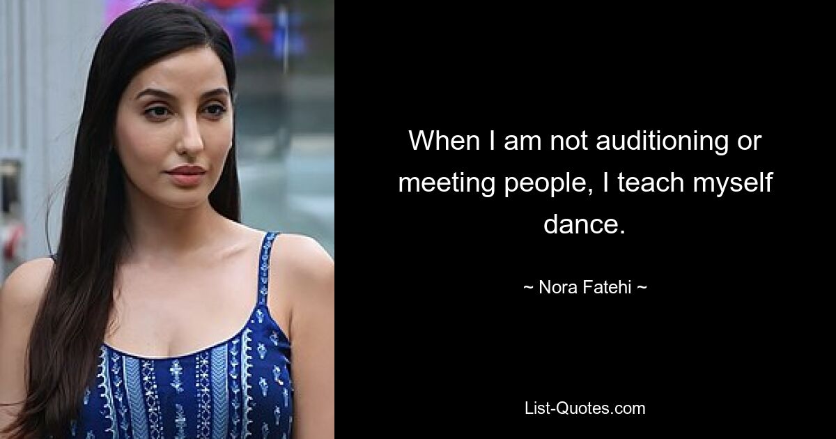 When I am not auditioning or meeting people, I teach myself dance. — © Nora Fatehi