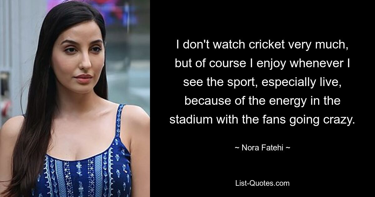 I don't watch cricket very much, but of course I enjoy whenever I see the sport, especially live, because of the energy in the stadium with the fans going crazy. — © Nora Fatehi