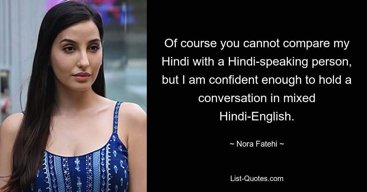 Of course you cannot compare my Hindi with a Hindi-speaking person, but I am confident enough to hold a conversation in mixed Hindi-English. — © Nora Fatehi