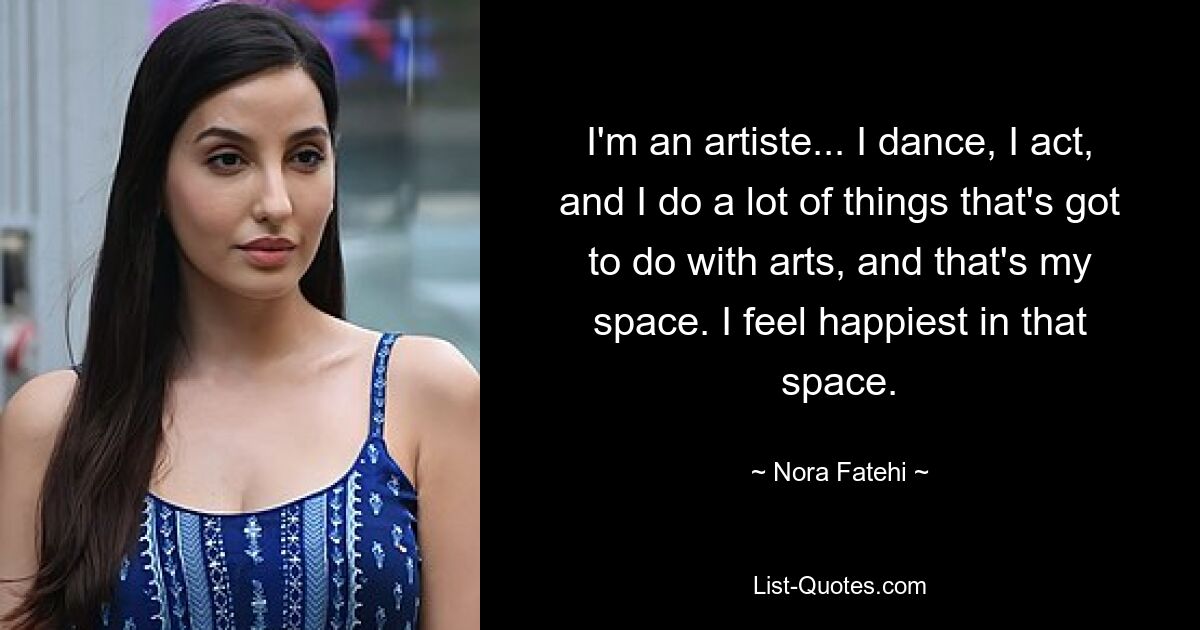 I'm an artiste... I dance, I act, and I do a lot of things that's got to do with arts, and that's my space. I feel happiest in that space. — © Nora Fatehi