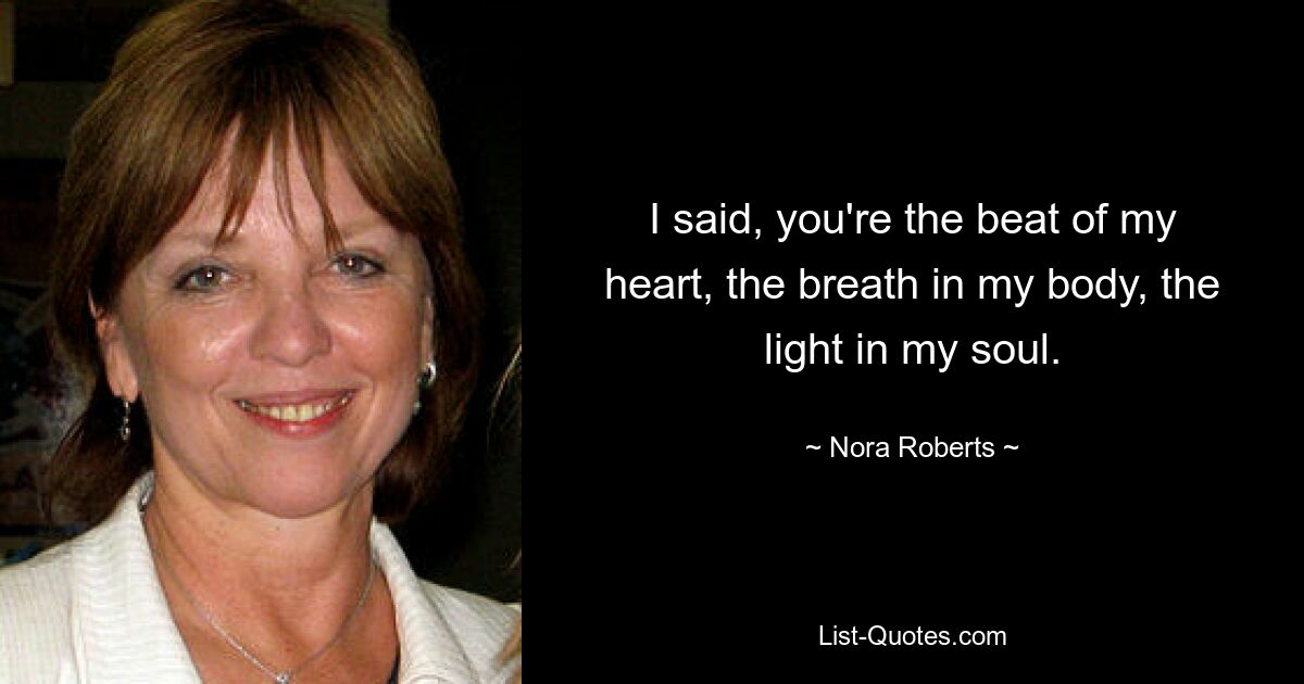 I said, you're the beat of my heart, the breath in my body, the light in my soul. — © Nora Roberts