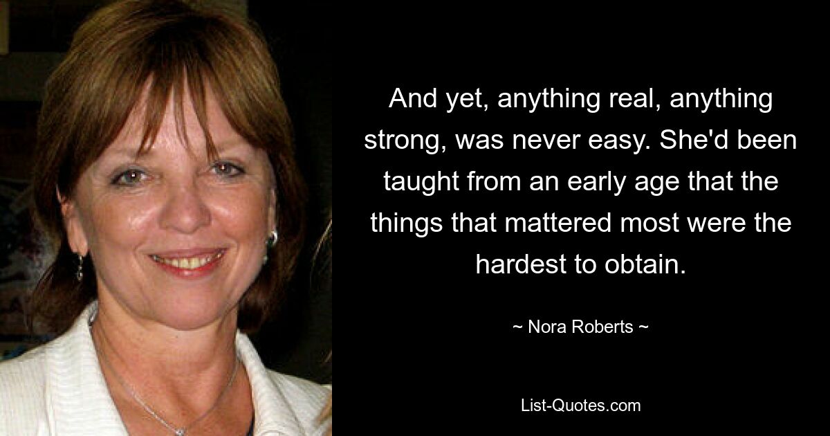 And yet, anything real, anything strong, was never easy. She'd been taught from an early age that the things that mattered most were the hardest to obtain. — © Nora Roberts