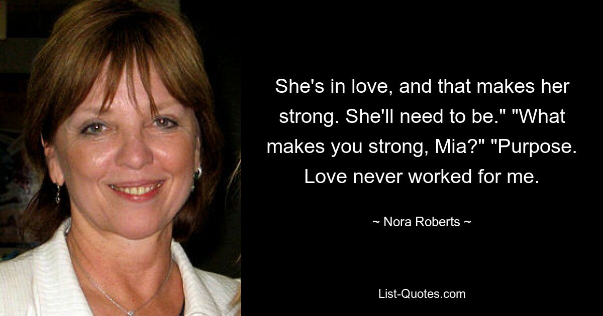 She's in love, and that makes her strong. She'll need to be." "What makes you strong, Mia?" "Purpose. Love never worked for me. — © Nora Roberts