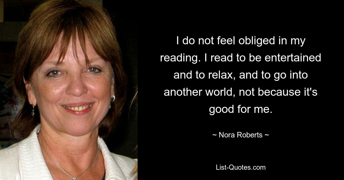 I do not feel obliged in my reading. I read to be entertained and to relax, and to go into another world, not because it's good for me. — © Nora Roberts