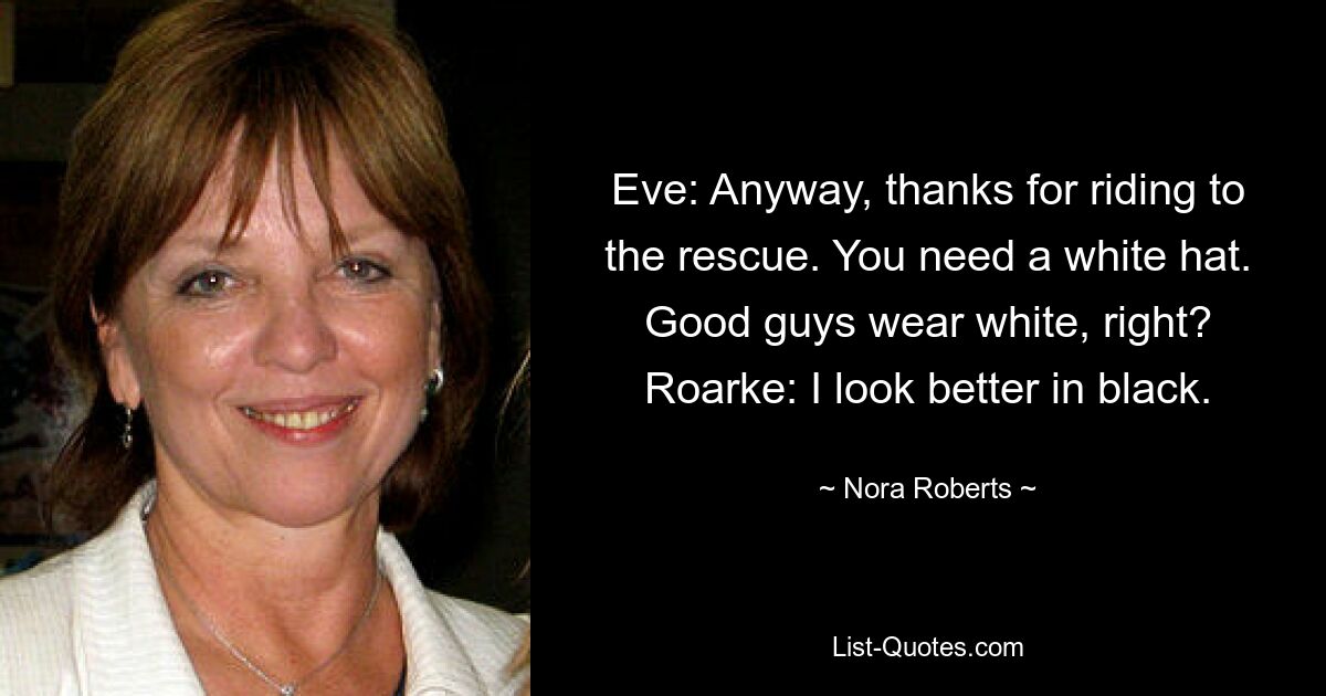 Eve: Anyway, thanks for riding to the rescue. You need a white hat. Good guys wear white, right? Roarke: I look better in black. — © Nora Roberts